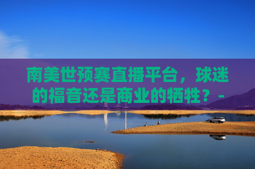南美世预赛直播平台，球迷的福音还是商业的牺牲？-南美世预赛在线直播