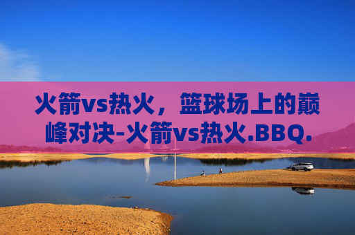 火箭vs热火，篮球场上的巅峰对决-火箭vs热火.BBQ.中国.naa.中国