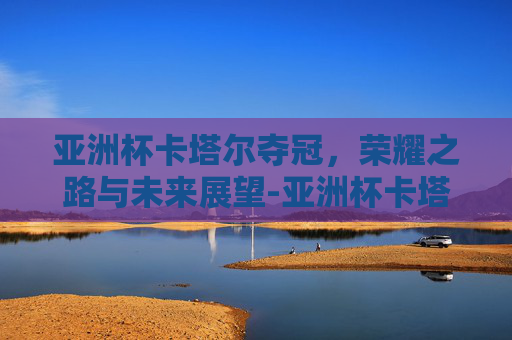 亚洲杯卡塔尔夺冠，荣耀之路与未来展望-亚洲杯卡塔尔夺冠热门球队