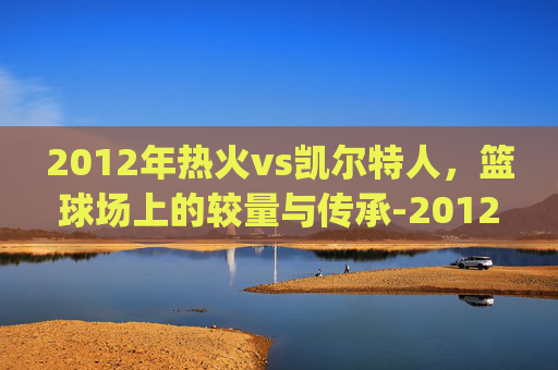 2012年热火vs凯尔特人，篮球场上的较量与传承-2012年热火vs凯尔特人g7全场比赛回发