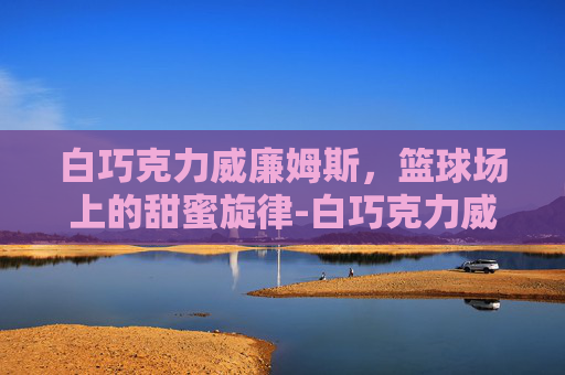 白巧克力威廉姆斯，篮球场上的甜蜜旋律-白巧克力威廉姆斯身高