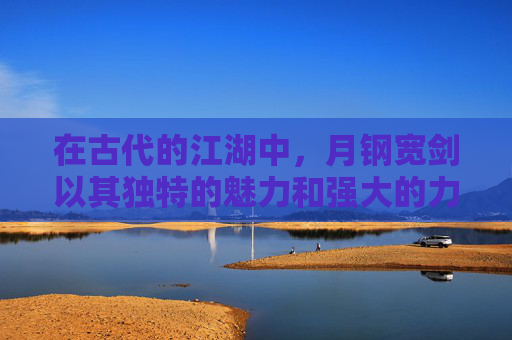 在古代的江湖中，月钢宽剑以其独特的魅力和强大的力量，成为了众多英雄豪杰梦寐以求的宝物。它不仅仅是一把剑，更是一段传奇，一种精神的象征。-月钢宽剑图纸哪里买