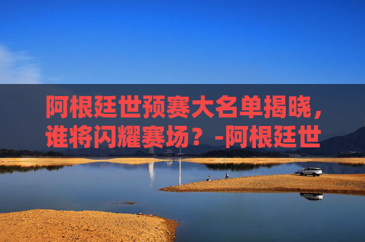 阿根廷世预赛大名单揭晓，谁将闪耀赛场？-阿根廷世预赛大名单公布