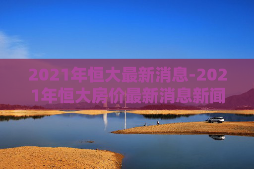 2021年恒大最新消息-2021年恒大房价最新消息新闻