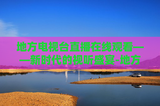 地方电视台直播在线观看——新时代的视听盛宴-地方电视台直播在线观看视频