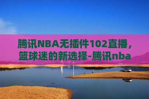 腾讯NBA无插件102直播，篮球迷的新选择-腾讯nba无插件直播吧