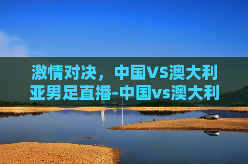 激情对决，中国VS澳大利亚男足直播-中国vs澳大利亚男足直播视频