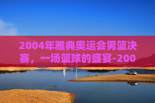 2004年雅典奥运会男篮决赛，一场篮球的盛宴-2004年雅典奥运会男篮决赛回放