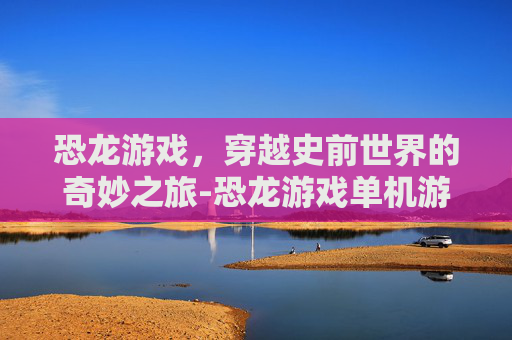 恐龙游戏，穿越史前世界的奇妙之旅-恐龙游戏单机游戏