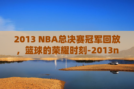 2013 NBA总决赛冠军回放，篮球的荣耀时刻-2013nba总决赛冠军视频