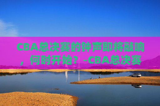 CBA总决赛的钟声即将敲响，何时开始？-CBA总决赛什么时候开始
