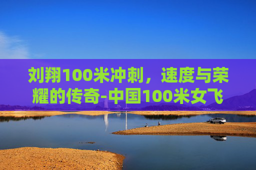 刘翔100米冲刺，速度与荣耀的传奇-中国100米女飞人排名