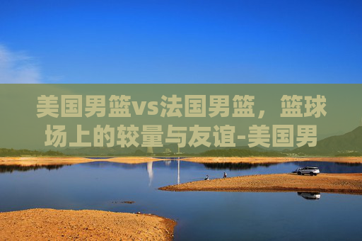 美国男篮vs法国男篮，篮球场上的较量与友谊-美国男篮vs法国男篮回放