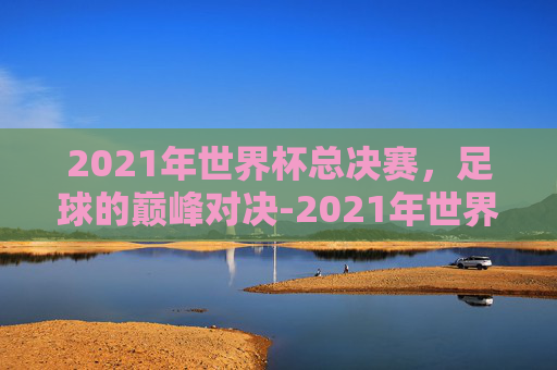 2021年世界杯总决赛，足球的巅峰对决-2021年世界杯总决赛比分
