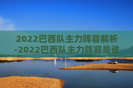 2022巴西队主力阵容解析-2022巴西队主力阵容是谁