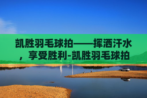 凯胜羽毛球拍——挥洒汗水，享受胜利-凯胜羽毛球拍官网