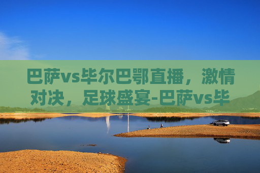 巴萨vs毕尔巴鄂直播，激情对决，足球盛宴-巴萨vs毕尔巴鄂直播时间