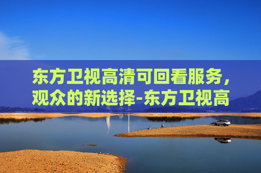 东方卫视高清可回看服务，观众的新选择-东方卫视高清回看直播