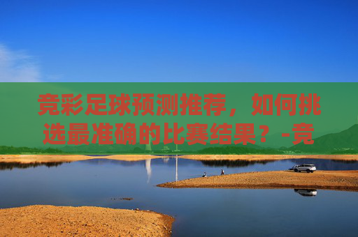 竞彩足球预测推荐，如何挑选最准确的比赛结果？-竞彩足球预测推荐免费