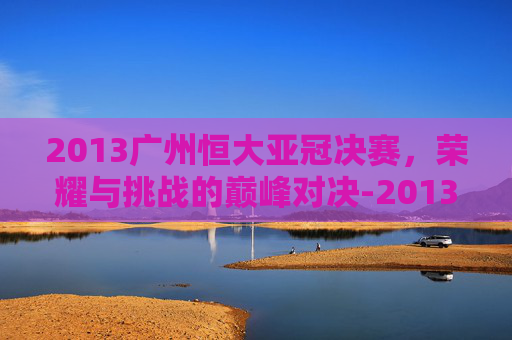 2013广州恒大亚冠决赛，荣耀与挑战的巅峰对决-2013广州恒大亚冠决赛国家体育总局