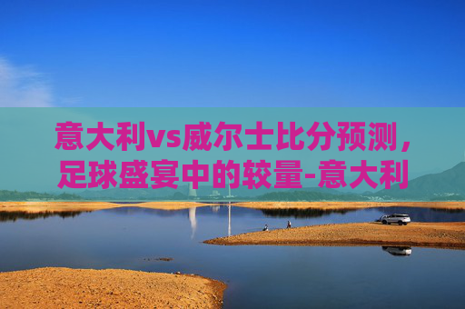 意大利vs威尔士比分预测，足球盛宴中的较量-意大利vs威尔士比分预测分析