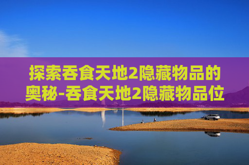 探索吞食天地2隐藏物品的奥秘-吞食天地2隐藏物品位置