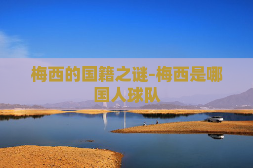 梅西的国籍之谜-梅西是哪国人球队