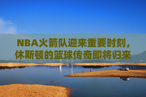 NBA火箭队迎来重要时刻，休斯顿的篮球传奇即将归来-nba今天火箭赛程