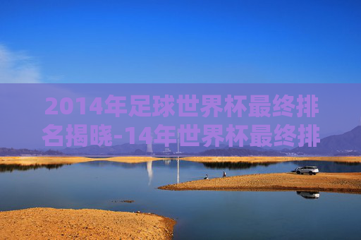 2014年足球世界杯最终排名揭晓-14年世界杯最终排名