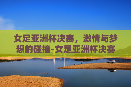 女足亚洲杯决赛，激情与梦想的碰撞-女足亚洲杯决赛时间