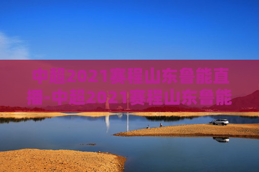 中超2021赛程山东鲁能直播-中超2021赛程山东鲁能直播回放