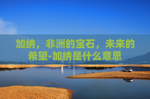 加纳，非洲的宝石，未来的希望-加纳是什么意思