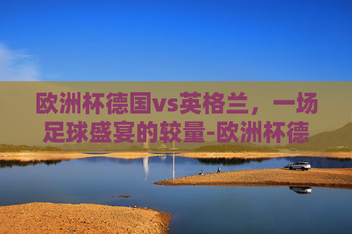 欧洲杯德国vs英格兰，一场足球盛宴的较量-欧洲杯德国vs英格兰回放