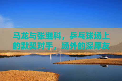 马龙与张继科，乒乓球场上的默契对手，场外的深厚友谊-马龙是真的很喜欢盯张继科吗知乎