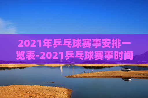 2021年乒乓球赛事安排一览表-2021乒乓球赛事时间