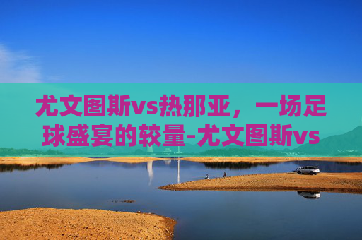 尤文图斯vs热那亚，一场足球盛宴的较量-尤文图斯vs热那亚历史战绩