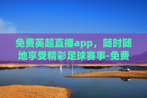 免费英超直播app，随时随地享受精彩足球赛事-免费英超直播在线观看视频