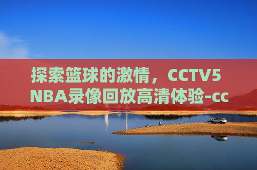 探索篮球的激情，CCTV5 NBA录像回放高清体验-cctv5nba录像回放高清录像回放