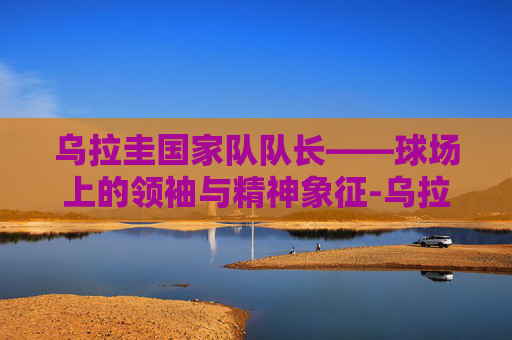 乌拉圭国家队队长——球场上的领袖与精神象征-乌拉圭国家队队长顺位