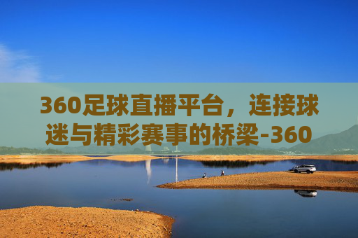 360足球直播平台，连接球迷与精彩赛事的桥梁-360足球直播平台下载