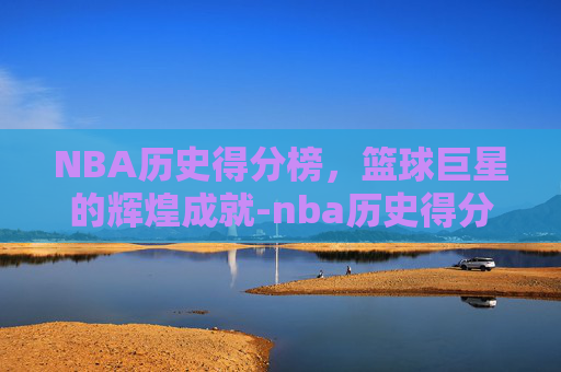 NBA历史得分榜，篮球巨星的辉煌成就-nba历史得分榜 总得分最新