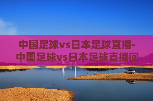 中国足球vs日本足球直播-中国足球vs日本足球直播回放