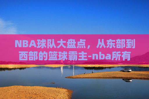 NBA球队大盘点，从东部到西部的篮球霸主-nba所有球队名单大全