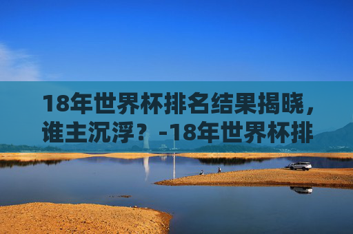 18年世界杯排名结果揭晓，谁主沉浮？-18年世界杯排名和比分