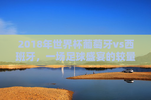 2018年世界杯葡萄牙vs西班牙，一场足球盛宴的较量-2018年世界杯葡萄牙vs西班牙直播回放