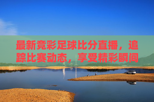 最新竞彩足球比分直播，追踪比赛动态，享受精彩瞬间-最新足球竞彩比赛比分结果