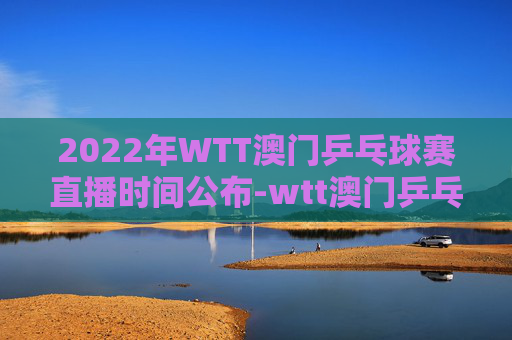 2022年WTT澳门乒乓球赛直播时间公布-wtt澳门乒乓球直播吗