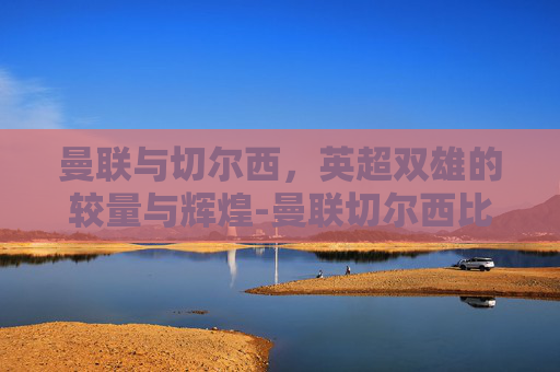 曼联与切尔西，英超双雄的较量与辉煌-曼联切尔西比赛直播