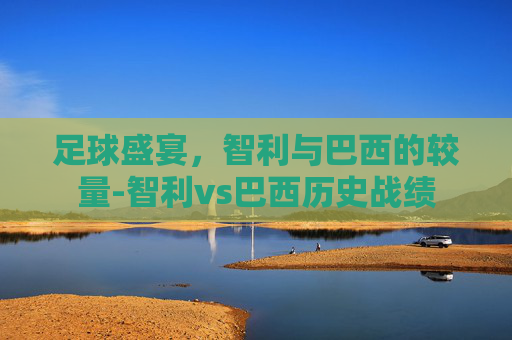足球盛宴，智利与巴西的较量-智利vs巴西历史战绩