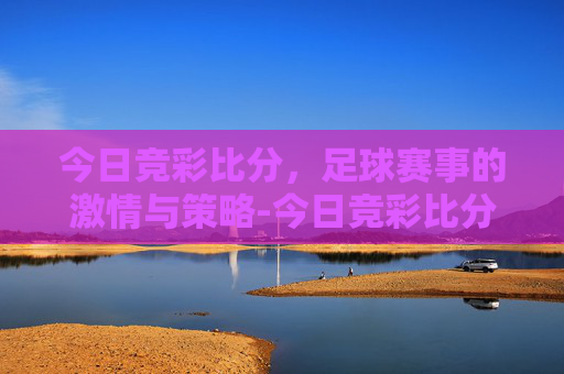 今日竞彩比分，足球赛事的激情与策略-今日竞彩比分进站.tru.中国.16zuxin.中国